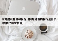 网站建设背景和目标（网站建设的目标是什么?提供了哪些栏目）