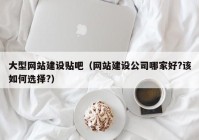 大型网站建设贴吧（网站建设公司哪家好?该如何选择?）