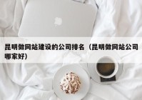 昆明做网站建设的公司排名（昆明做网站公司哪家好）