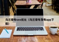 乌兰察布seo优化（乌兰察布发布app下载）