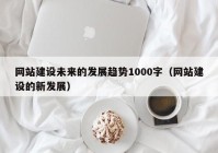 网站建设未来的发展趋势1000字（网站建设的新发展）